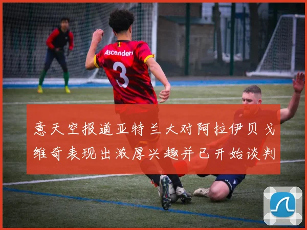 意天空报道亚特兰大对阿拉伊贝戈维奇表现出浓厚兴趣并已开始谈判