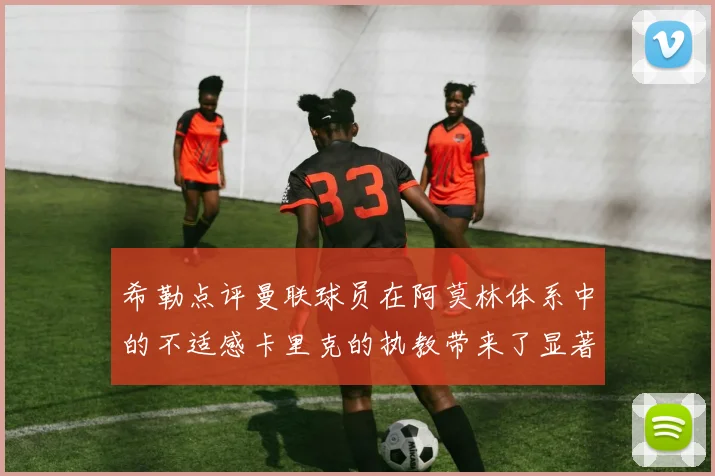 希勒点评曼联球员在阿莫林体系中的不适感卡里克的执教带来了显著变化