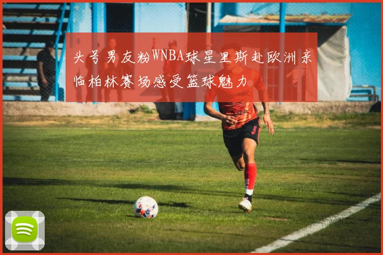 头号男友粉WNBA球星里斯赴欧洲亲临柏林赛场感受篮球魅力
