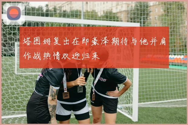 塔图姆复出在即豪泽期待与他并肩作战热情欢迎归来