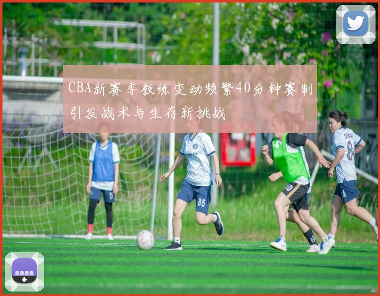 CBA新赛季教练变动频繁40分钟赛制引发战术与生存新挑战