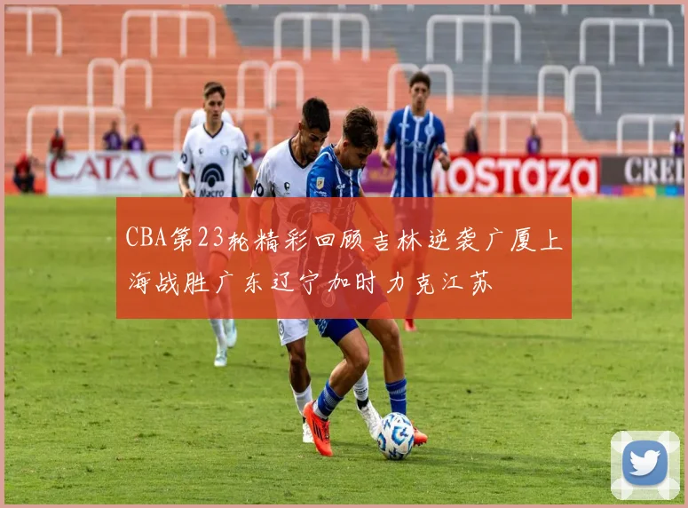 CBA第23轮精彩回顾吉林逆袭广厦上海战胜广东辽宁加时力克江苏
