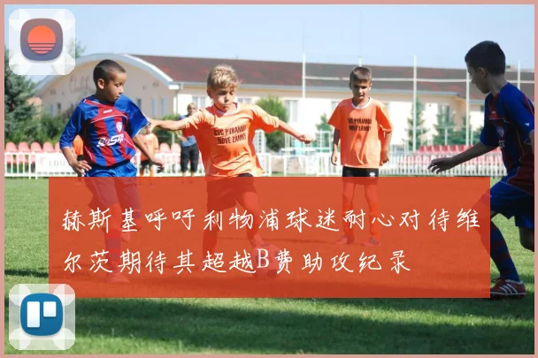赫斯基呼吁利物浦球迷耐心对待维尔茨期待其超越B费助攻纪录