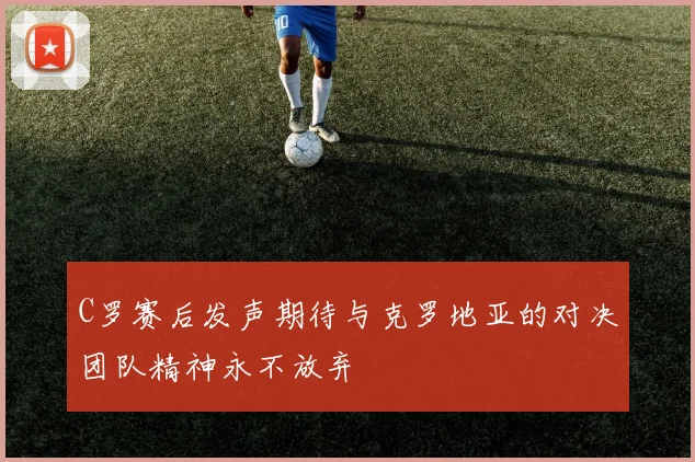 C罗赛后发声期待与克罗地亚的对决团队精神永不放弃