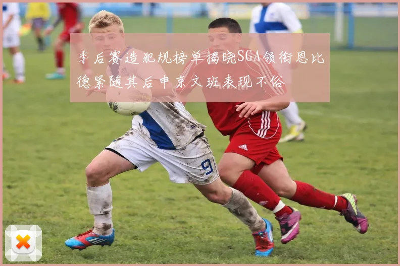 季后赛造犯规榜单揭晓SGA领衔恩比德紧随其后申京文班表现不俗