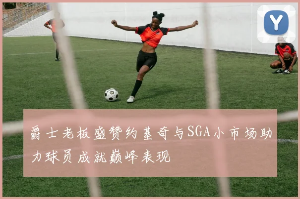 爵士老板盛赞约基奇与SGA小市场助力球员成就巅峰表现
