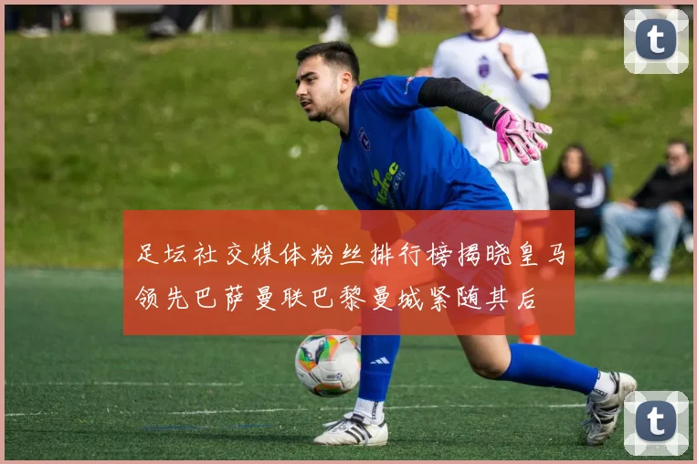 足坛社交媒体粉丝排行榜揭晓皇马领先巴萨曼联巴黎曼城紧随其后