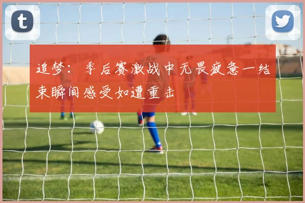 追梦：季后赛激战中无畏疲惫一结束瞬间感受如遭重击