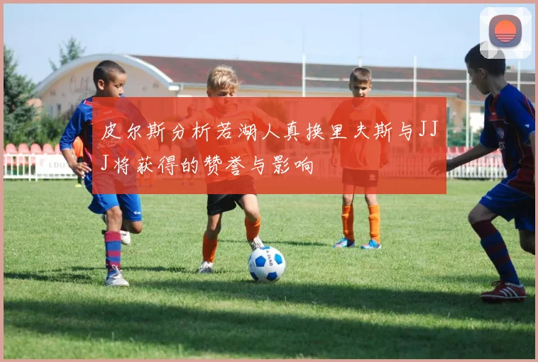皮尔斯分析若湖人真换里夫斯与JJJ将获得的赞誉与影响