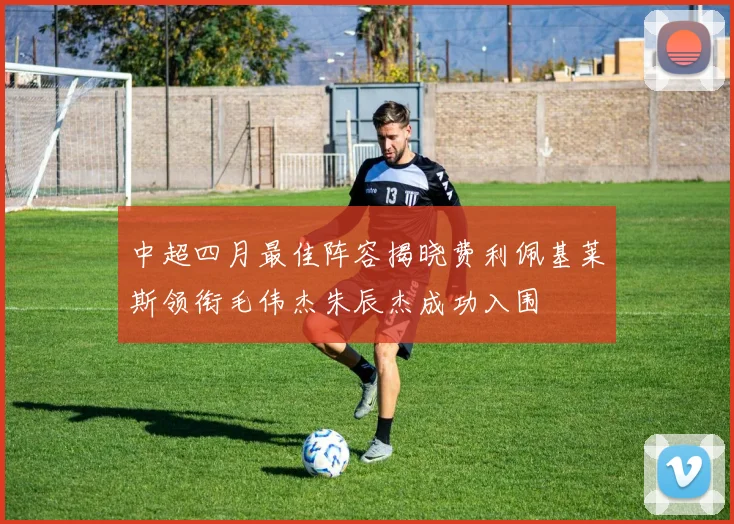 中超四月最佳阵容揭晓费利佩基莱斯领衔毛伟杰朱辰杰成功入围