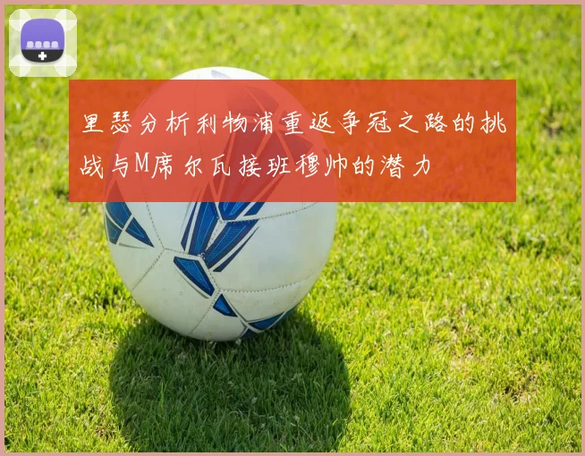 里瑟分析利物浦重返争冠之路的挑战与M席尔瓦接班穆帅的潜力