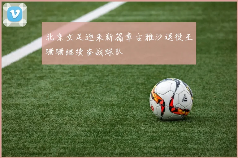 北京女足迎来新篇章古雅沙退役王珊珊继续奋战球队