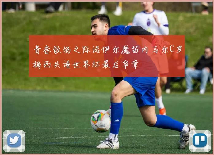 青春散场之际诺伊尔魔笛内马尔C罗梅西共谱世界杯最后华章